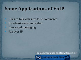 Some Applications of VoIP Click to talk web sites for e-commerce Broadcast audio and video Integrated messaging Fax over IP For Documentation and Downloads Visit 
