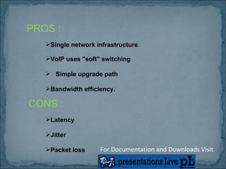 PROS : Single network infrastructure . VoIP uses "soft" switching   Simple upgrade path Bandwidth efficiency.   CONS : Latency  Jitter Packet loss  For Documentation and Downloads Visit 