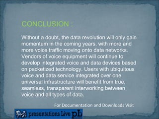 Without a doubt, the data revolution will only gain momentum in the coming years, with more and more voice traffic moving onto data networks. Vendors of voice equipment will continue to develop integrated voice and data devices based on packetized technology. Users with ubiquitous voice and data service integrated over one universal infrastructure will benefit from true, seamless, transparent interworking between voice and all types of data.  CONCLUSION : For Documentation and Downloads Visit 