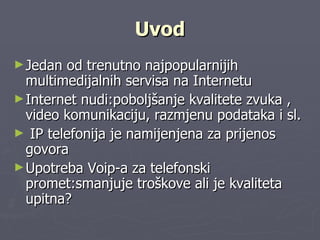 Uvod Jedan   od   trenutno   najpopularnijih   multimedijalnih   servisa   na   Internetu   Internet   nudi:poboljšanje   kvalitete   zvuka   ,   video   komunikaciju,   razmjenu   podataka   i   sl. IP   telefonija   je   namijenjena   za   prijenos   govora   Upotreba   Voip-a   za   telefonski   promet:smanjuje   troškove   ali   je   kvaliteta   upitna? 