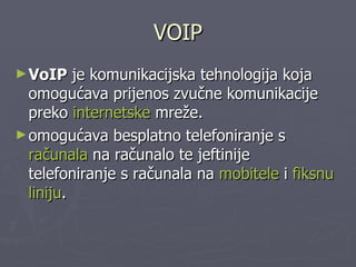VOIP VoIP   je   komunikacijska   tehnologija   koja   omogućava   prijenos   zvučne   komunikacije   preko internetske mreže.   omogućava   besplatno   telefoniranje   s računala na   računalo   te   jeftinije   telefoniranje   s   računala   na mobitele i fiksnu   liniju . 