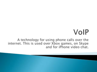 VoIP A technology for using phone calls over the internet. This is used over Xbox games, on Skype and for iPhone video chat. 