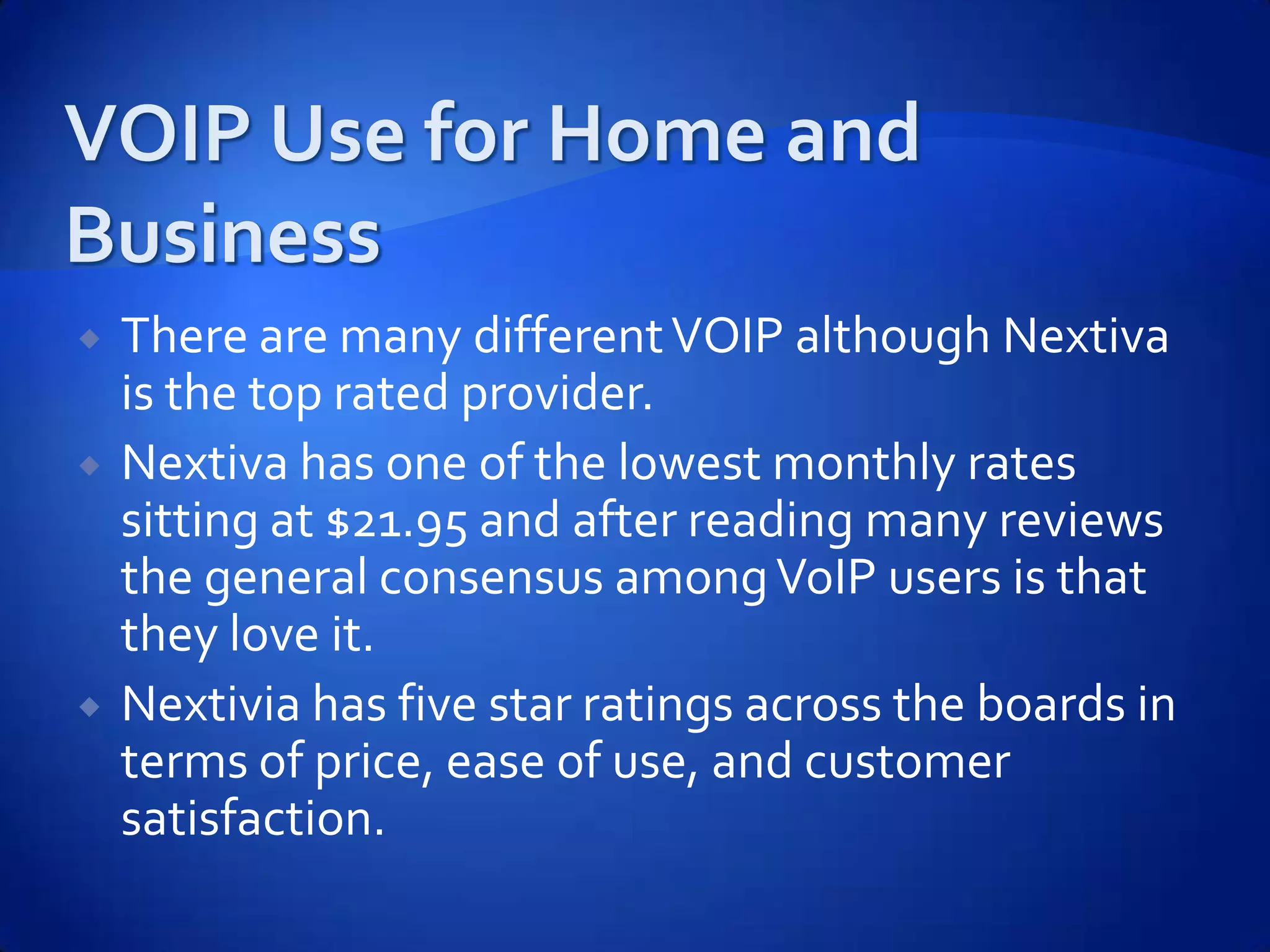    There are many different VOIP although Nextiva
    is the top rated provider.
   Nextiva has one of the lowest monthly rates
    sitting at $21.95 and after reading many reviews
    the general consensus among VoIP users is that
    they love it.
   Nextivia has five star ratings across the boards in
    terms of price, ease of use, and customer
    satisfaction.
 