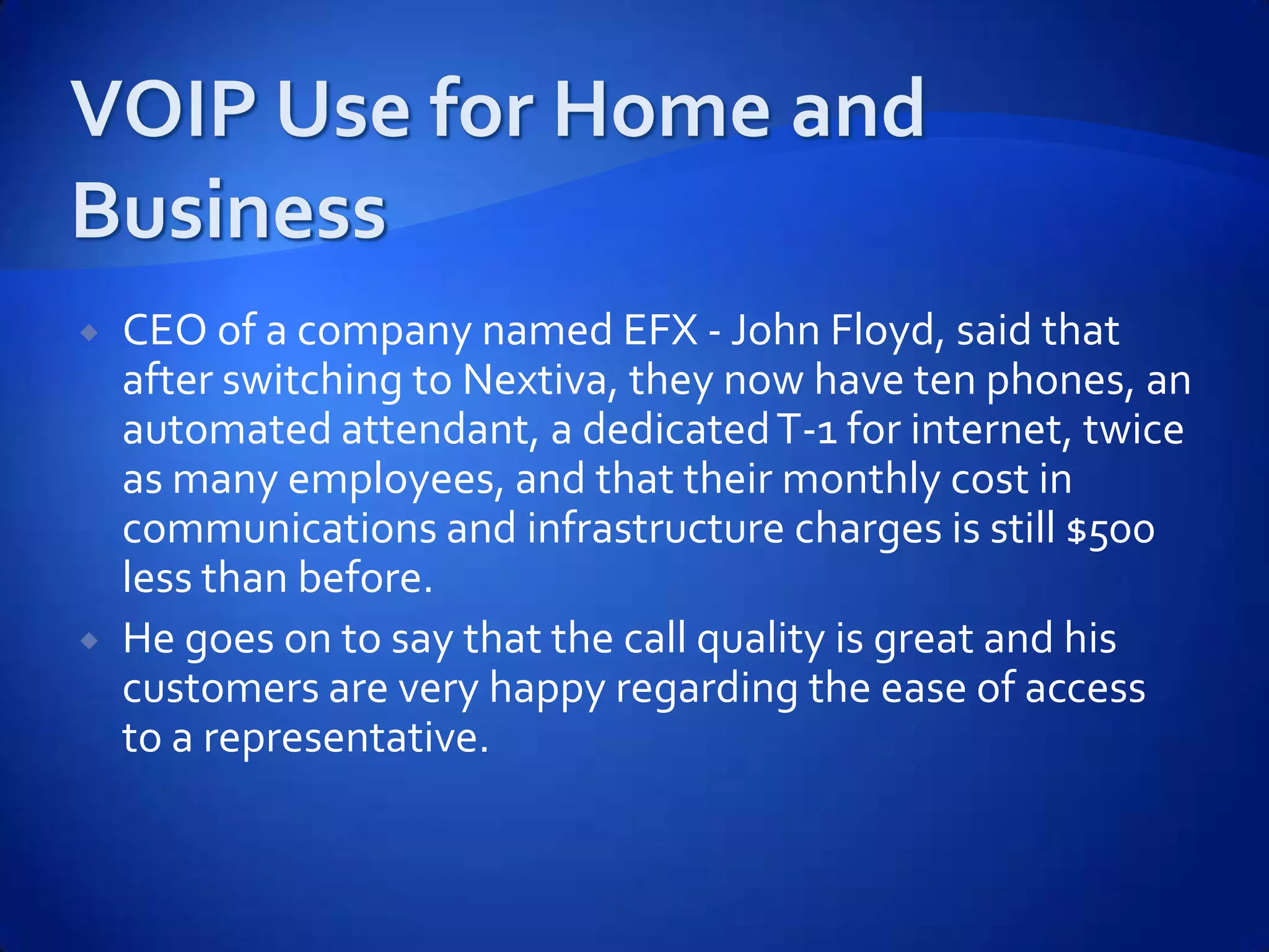    CEO of a company named EFX - John Floyd, said that
    after switching to Nextiva, they now have ten phones, an
    automated attendant, a dedicated T-1 for internet, twice
    as many employees, and that their monthly cost in
    communications and infrastructure charges is still $500
    less than before.
   He goes on to say that the call quality is great and his
    customers are very happy regarding the ease of access
    to a representative.
 