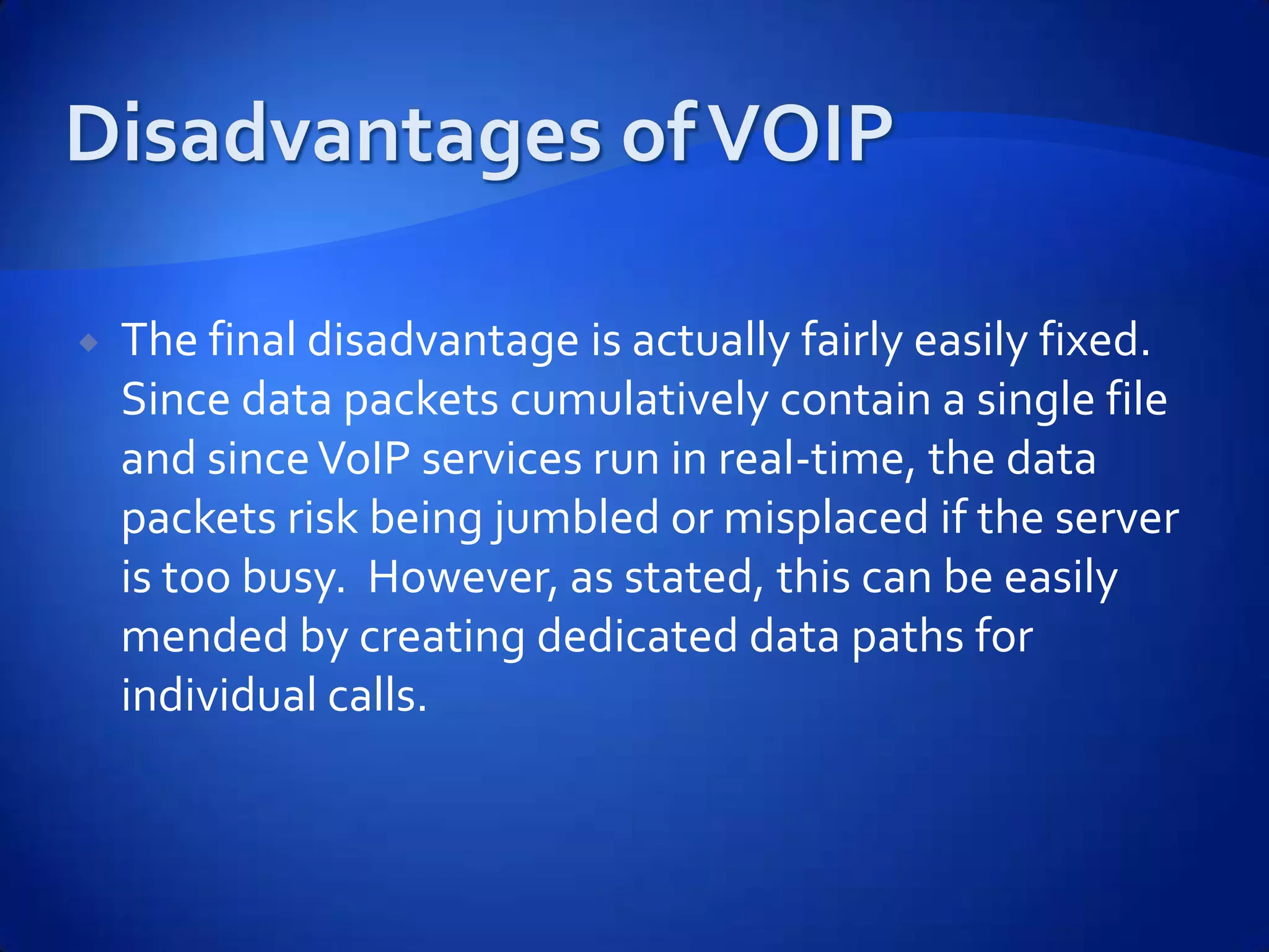    The final disadvantage is actually fairly easily fixed.
    Since data packets cumulatively contain a single file
    and since VoIP services run in real-time, the data
    packets risk being jumbled or misplaced if the server
    is too busy. However, as stated, this can be easily
    mended by creating dedicated data paths for
    individual calls.
 