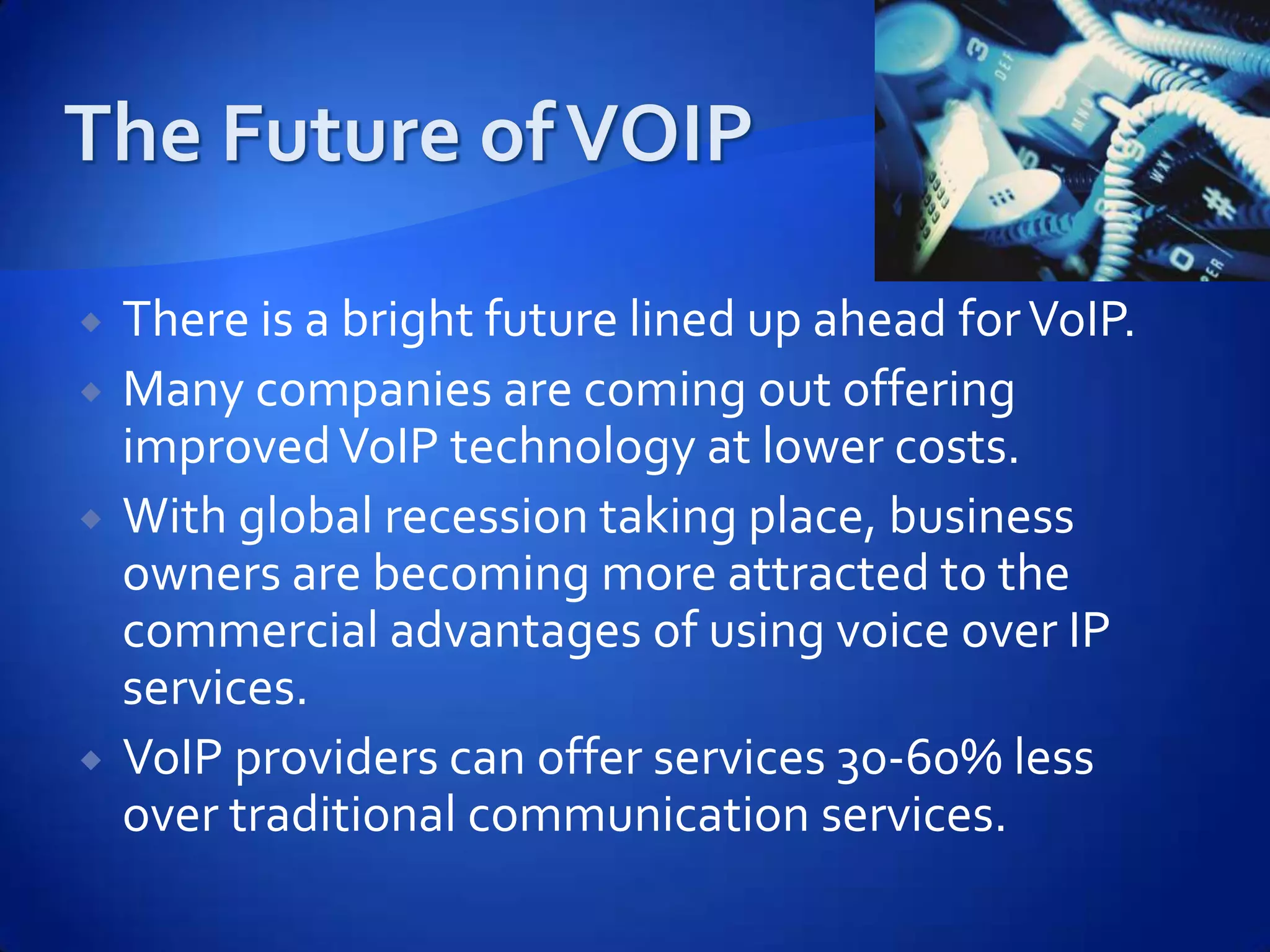    There is a bright future lined up ahead for VoIP.
   Many companies are coming out offering
    improved VoIP technology at lower costs.
   With global recession taking place, business
    owners are becoming more attracted to the
    commercial advantages of using voice over IP
    services.
   VoIP providers can offer services 30-60% less
    over traditional communication services.
 