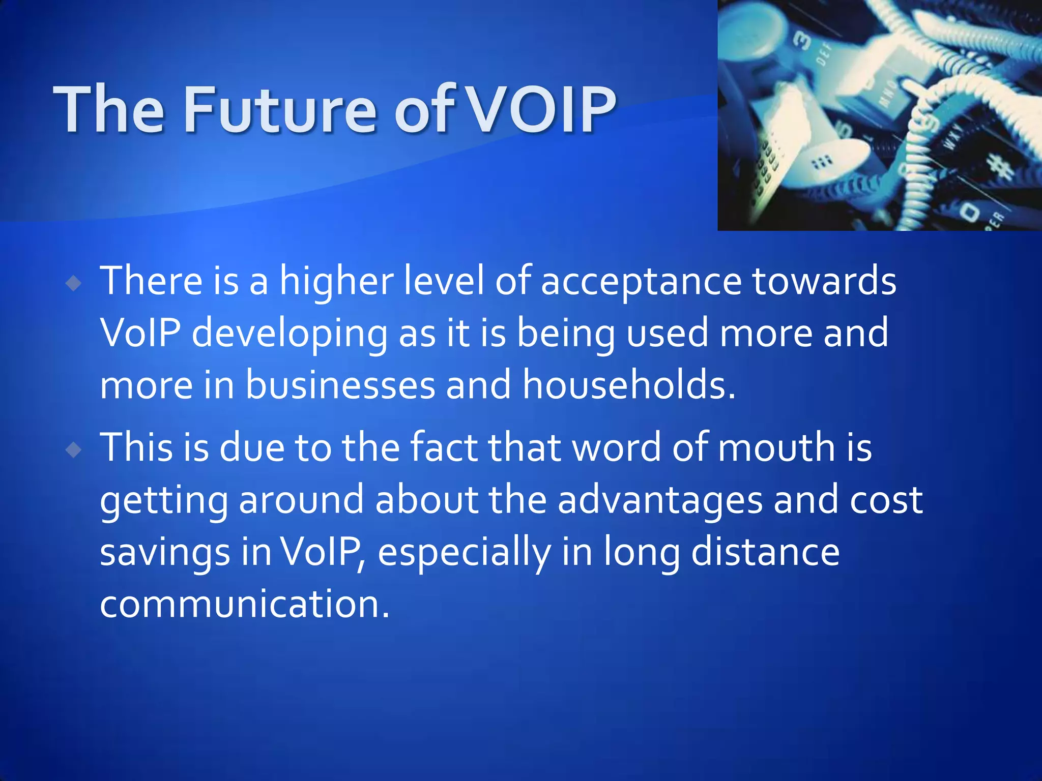    There is a higher level of acceptance towards
    VoIP developing as it is being used more and
    more in businesses and households.
   This is due to the fact that word of mouth is
    getting around about the advantages and cost
    savings in VoIP, especially in long distance
    communication.
 