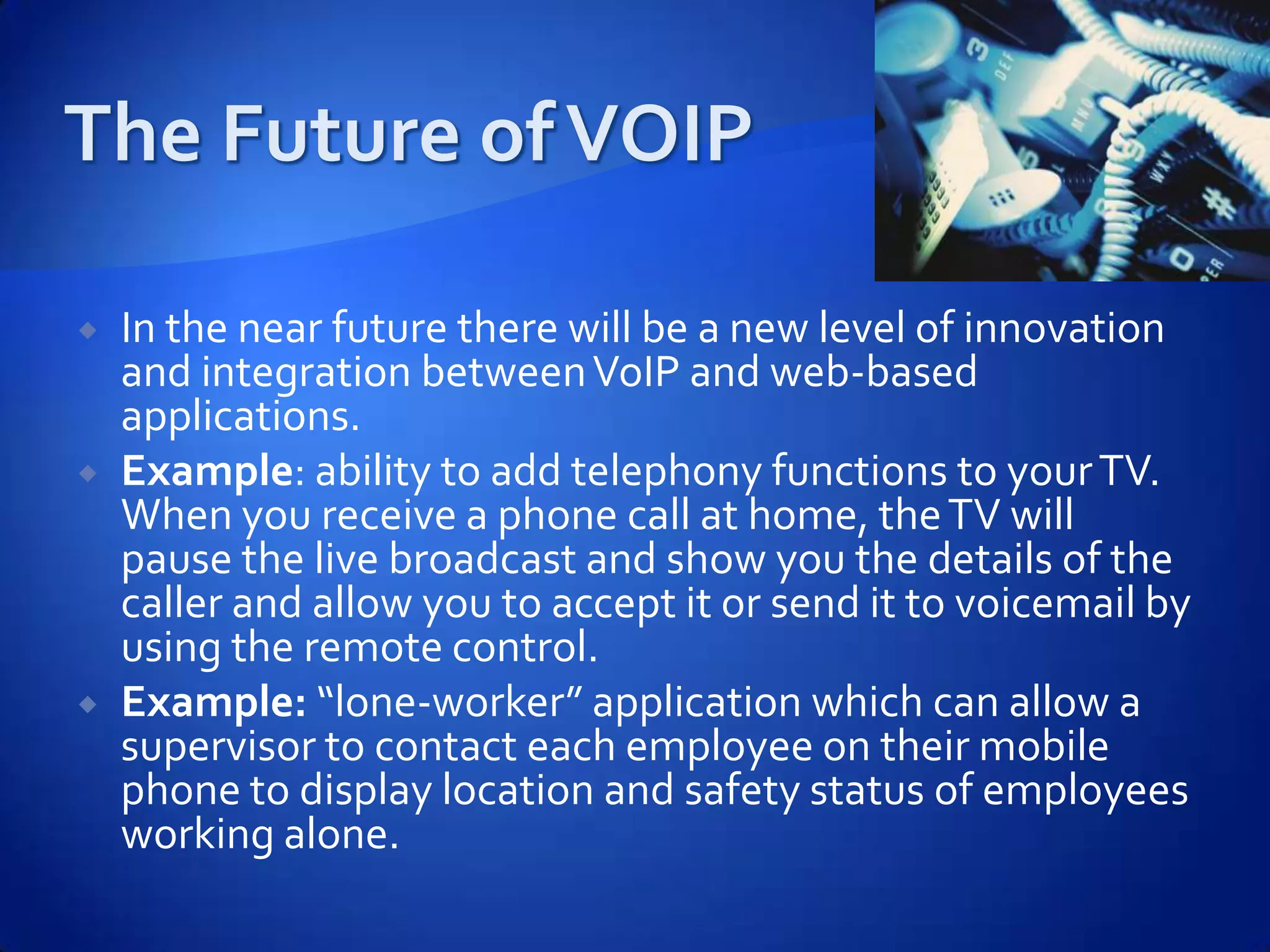    In the near future there will be a new level of innovation
    and integration between VoIP and web-based
    applications.
   Example: ability to add telephony functions to your TV.
    When you receive a phone call at home, the TV will
    pause the live broadcast and show you the details of the
    caller and allow you to accept it or send it to voicemail by
    using the remote control.
   Example: “lone-worker” application which can allow a
    supervisor to contact each employee on their mobile
    phone to display location and safety status of employees
    working alone.
 