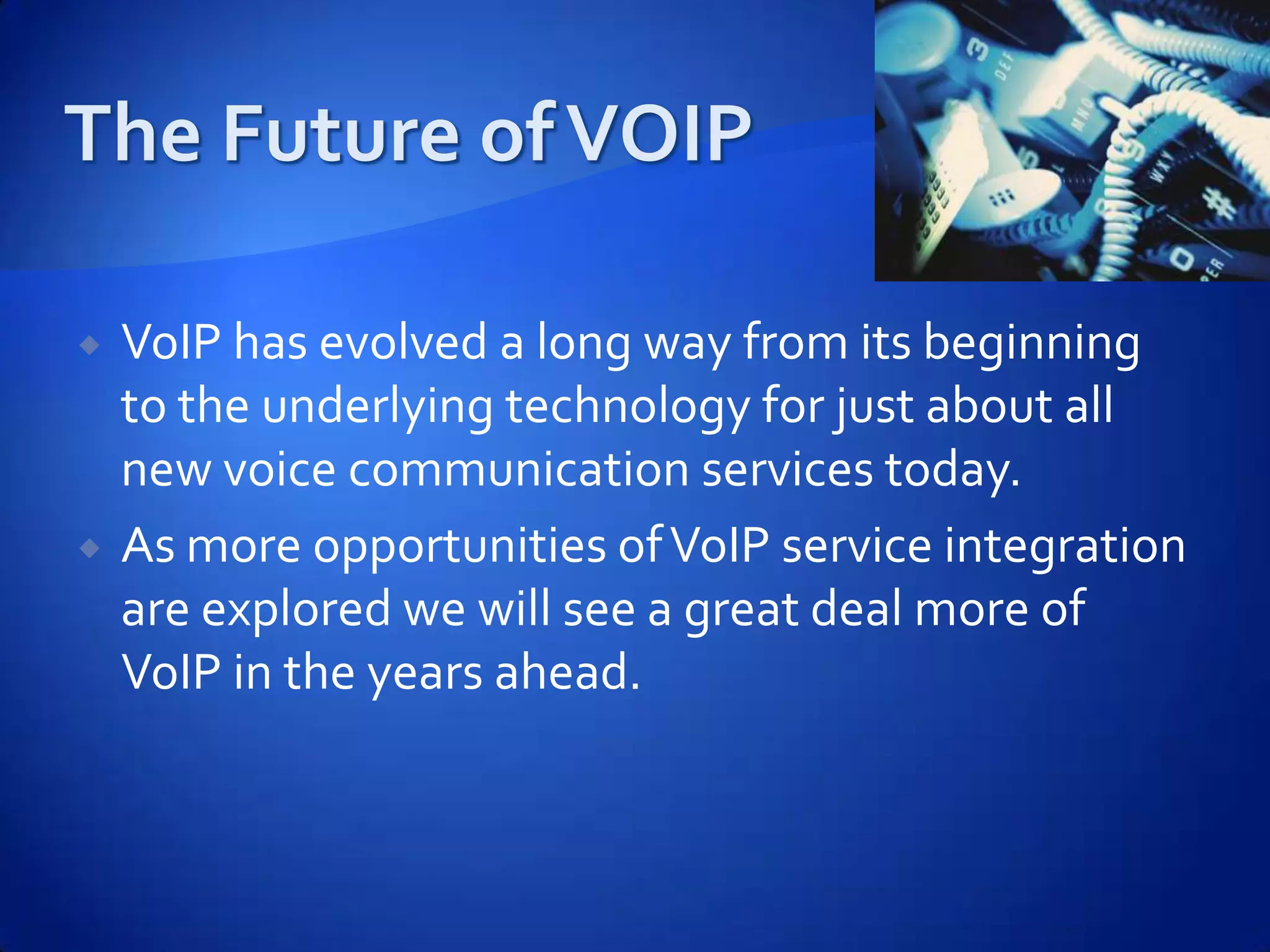    VoIP has evolved a long way from its beginning
    to the underlying technology for just about all
    new voice communication services today.
   As more opportunities of VoIP service integration
    are explored we will see a great deal more of
    VoIP in the years ahead.
 