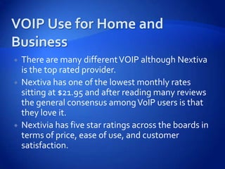    There are many different VOIP although Nextiva
    is the top rated provider.
   Nextiva has one of the lowest monthly rates
    sitting at $21.95 and after reading many reviews
    the general consensus among VoIP users is that
    they love it.
   Nextivia has five star ratings across the boards in
    terms of price, ease of use, and customer
    satisfaction.
 