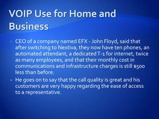    CEO of a company named EFX - John Floyd, said that
    after switching to Nextiva, they now have ten phones, an
    automated attendant, a dedicated T-1 for internet, twice
    as many employees, and that their monthly cost in
    communications and infrastructure charges is still $500
    less than before.
   He goes on to say that the call quality is great and his
    customers are very happy regarding the ease of access
    to a representative.
 