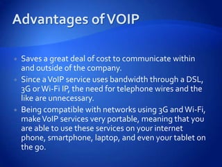    Saves a great deal of cost to communicate within
    and outside of the company.
   Since a VoIP service uses bandwidth through a DSL,
    3G or Wi-Fi IP, the need for telephone wires and the
    like are unnecessary.
   Being compatible with networks using 3G and Wi-Fi,
    make VoIP services very portable, meaning that you
    are able to use these services on your internet
    phone, smartphone, laptop, and even your tablet on
    the go.
 