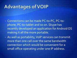    Connections can be made PC-to-PC, PC-to-
    phone, PC-to-tablet and so on. Skype has
    recently developed an application for Android OS
    making it all the more portable.
   As well as portability, VoIP services can transmit
    more than one call over the same bandwidth
    connection which would be convenient for a
    small office operating under one IP address.
 