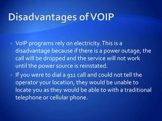    VoIP programs rely on electricity. This is a
    disadvantage because if there is a power outage, the
    call will be dropped and the service will not work
    until the power source is reinstated.
   If you were to dial a 911 call and could not tell the
    operator your location, they would be unable to
    locate you as they would be able to with a traditional
    telephone or cellular phone.
 