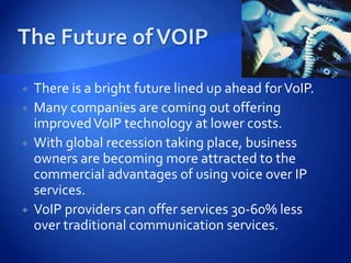    There is a bright future lined up ahead for VoIP.
   Many companies are coming out offering
    improved VoIP technology at lower costs.
   With global recession taking place, business
    owners are becoming more attracted to the
    commercial advantages of using voice over IP
    services.
   VoIP providers can offer services 30-60% less
    over traditional communication services.
 
