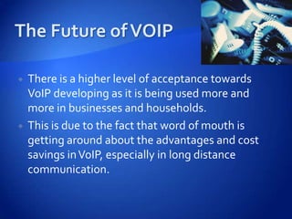    There is a higher level of acceptance towards
    VoIP developing as it is being used more and
    more in businesses and households.
   This is due to the fact that word of mouth is
    getting around about the advantages and cost
    savings in VoIP, especially in long distance
    communication.
 