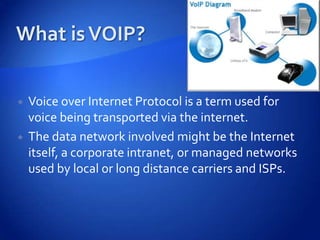   Voice over Internet Protocol is a term used for
    voice being transported via the internet.
   The data network involved might be the Internet
    itself, a corporate intranet, or managed networks
    used by local or long distance carriers and ISPs.
 