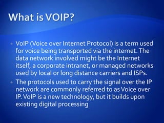    VoIP (Voice over Internet Protocol) is a term used
    for voice being transported via the internet. The
    data network involved might be the Internet
    itself, a corporate intranet, or managed networks
    used by local or long distance carriers and ISPs.
   The protocols used to carry the signal over the IP
    network are commonly referred to as Voice over
    IP. VoIP is a new technology, but it builds upon
    existing digital processing
 