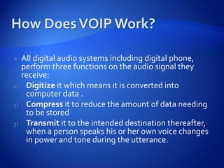     All digital audio systems including digital phone,
     perform three functions on the audio signal they
     receive:
1)    Digitize it which means it is converted into
      computer data .
2)    Compress it to reduce the amount of data needing
      to be stored
3)    Transmit it to the intended destination thereafter,
      when a person speaks his or her own voice changes
      in power and tone during the utterance.
 