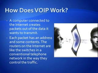    A computer connected to
    the Internet creates
    packets out of the data it
    wants to transmit.
   Each packet has an address
    and some contents. The
    routers on the Internet are
    like the switches in a
    conventional telephone
    network in the way they
    control the traffic.
 