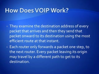    They examine the destination address of every
    packet that arrives and then they send that
    packet onward to its destination using the most
    efficient route at that instant.
   Each router only forwards a packet one step, to
    the next router. Every packet leaving its origin
    may travel by a different path to get to its
    destination.
 