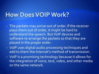    The packets may arrive out of order. If the receiver
    plays them out of order, it might be hard to
    understand the speech. But VoIP devices and
    software re-arrange the packets so that they are
    played in the proper order.
   VoIP uses digital audio processing techniques and
    add to them the Internet's method of transmission.
   VoIP is a promising technology because it allows for
    the integration of voice, text, video, and other media
    on the same network.
 
