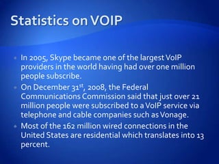    In 2005, Skype became one of the largest VoIP
    providers in the world having had over one million
    people subscribe.
   On December 31st, 2008, the Federal
    Communications Commission said that just over 21
    million people were subscribed to a VoIP service via
    telephone and cable companies such as Vonage.
   Most of the 162 million wired connections in the
    United States are residential which translates into 13
    percent.
 