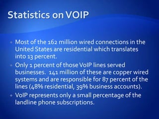    Most of the 162 million wired connections in the
    United States are residential which translates
    into 13 percent.
   Only 1 percent of those VoIP lines served
    businesses. 141 million of these are copper wired
    systems and are responsible for 87 percent of the
    lines (48% residential, 39% business accounts).
   VoIP represents only a small percentage of the
    landline phone subscriptions.
 