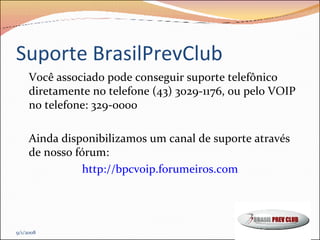 Suporte BrasilPrevClub Você associado pode conseguir suporte telefônico diretamente no telefone (43) 3029-1176, ou pelo VOIP no telefone: 329-0000 Ainda disponibilizamos um canal de suporte através de nosso fórum: http://bpcvoip.forumeiros.com 9/1/2008 