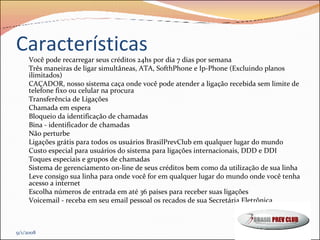 Características Você pode recarregar seus créditos 24hs por dia 7 dias por semana Três maneiras de ligar simultâneas, ATA, SofthPhone e Ip-Phone (Excluindo planos ilimitados) CAÇADOR, nosso sistema caça onde você pode atender a ligação recebida sem limite de telefone fixo ou celular na procura Transferência de Ligações Chamada em espera  Bloqueio da identificação de chamadas Bina - identificador de chamadas  Não perturbe  Ligações grátis para todos os usuários BrasilPrevClub em qualquer lugar do mundo  Custo especial para usuários do sistema para ligações internacionais, DDD e DDI Toques especiais e grupos de chamadas  Sistema de gerenciamento on-line de seus créditos bem como da utilização de sua linha  Leve consigo sua linha para onde você for em qualquer lugar do mundo onde você tenha acesso a internet  Escolha números de entrada em até 36 países para receber suas ligações  Voicemail - receba em seu email pessoal os recados de sua Secretária Eletrônica 9/1/2008 