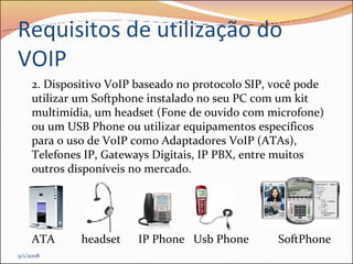 Requisitos de utilização do VOIP 2. Dispositivo VoIP baseado no protocolo SIP, você pode utilizar um Softphone instalado no seu PC com um kit multimídia, um headset (Fone de ouvido com microfone) ou um USB Phone ou utilizar equipamentos específicos para o uso de VoIP como Adaptadores VoIP (ATAs), Telefones IP, Gateways Digitais, IP PBX, entre muitos outros disponíveis no mercado.  ATA  headset  IP Phone  Usb Phone  SoftPhone 9/1/2008 
