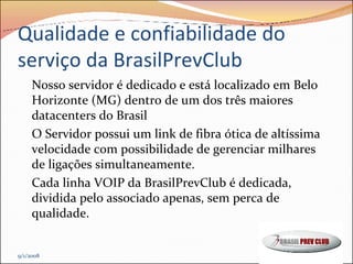 Qualidade e confiabilidade do serviço da BrasilPrevClub Nosso servidor é dedicado e está localizado em Belo Horizonte (MG) dentro de um dos três maiores datacenters do Brasil  O Servidor possui um link de fibra ótica de altíssima velocidade com possibilidade de gerenciar milhares de ligações simultaneamente. Cada linha VOIP da BrasilPrevClub é dedicada, dividida pelo associado apenas, sem perca de qualidade. 9/1/2008 