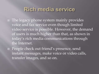  The legacy phone system mainly provides
voice and fax service even though limited
video service is possible. However, the demand
of users is much higher than that, as shown in
today’s rich media communications through
the Internet.
 People check out friend’s presence, send
instant messages, make voice or video calls,
transfer images, and so on.
 