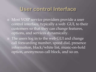  Most VOIP service providers provide a user
control interface, typically a web GUI, to their
customers so that they can change features,
options, and services dynamically.
 The users log in to the web GUI and change
call forwarding number, speed dial, presence
information, black/white list, music-on-hold
option, anonymous call block, and so on.
 