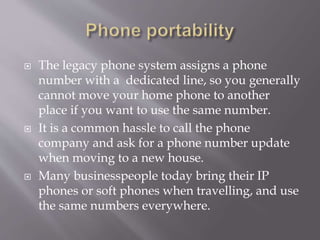  The legacy phone system assigns a phone
number with a dedicated line, so you generally
cannot move your home phone to another
place if you want to use the same number.
 It is a common hassle to call the phone
company and ask for a phone number update
when moving to a new house.
 Many businesspeople today bring their IP
phones or soft phones when travelling, and use
the same numbers everywhere.
 