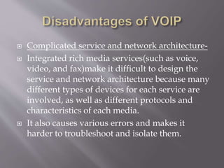  Complicated service and network architecture-
 Integrated rich media services(such as voice,
video, and fax)make it difficult to design the
service and network architecture because many
different types of devices for each service are
involved, as well as different protocols and
characteristics of each media.
 It also causes various errors and makes it
harder to troubleshoot and isolate them.
 