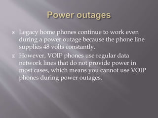  Legacy home phones continue to work even
during a power outage because the phone line
supplies 48 volts constantly.
 However, VOIP phones use regular data
network lines that do not provide power in
most cases, which means you cannot use VOIP
phones during power outages.
 