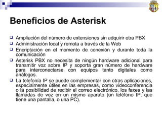 Beneficios de Asterisk Ampliación del número de extensiones sin adquirir otra PBX  Administración local y remota a través de la Web  Encriptación en el momento de conexión y durante toda la comunicación  Asterisk PBX no necesita de ningún hardware adicional para transmitir voz sobre IP y soporta gran número de hardware para interconectarse con equipos tanto digitales como análogos. La telefonía IP se puede complementar con otras aplicaciones, especialmente útiles en las empresas, como videoconferencia o la posibilidad de recibir el correo electrónico, los faxes y las llamadas de voz en un mismo aparato (un teléfono IP, que tiene una pantalla, o una PC). 
