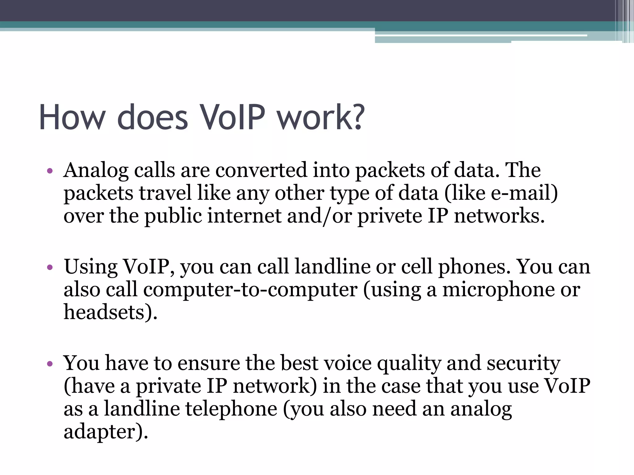 How does VoIP work?
• Analog calls are converted into packets of data. The
  packets travel like any other type of data (like e-mail)
  over the public internet and/or privete IP networks.

• Using VoIP, you can call landline or cell phones. You can
  also call computer-to-computer (using a microphone or
  headsets).

• You have to ensure the best voice quality and security
  (have a private IP network) in the case that you use VoIP
  as a landline telephone (you also need an analog
  adapter).
 