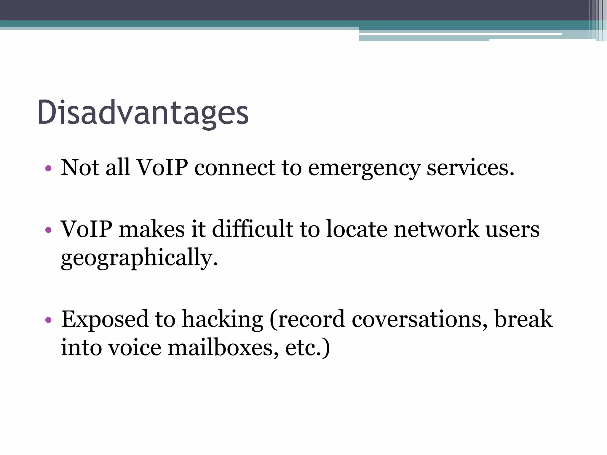 Disadvantages
• Not all VoIP connect to emergency services.

• VoIP makes it difficult to locate network users
  geographically.

• Exposed to hacking (record coversations, break
  into voice mailboxes, etc.)
 