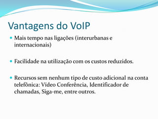 Vantagens do VoIP
 Mais tempo nas ligações (interurbanas e
 internacionais)

 Facilidade na utilização com os custos reduzidos.


 Recursos sem nenhum tipo de custo adicional na conta
 telefônica: Vídeo Conferência, Identificador de
 chamadas, Siga-me, entre outros.
 