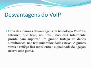 Desvantagens do VoIP

 Uma das maiores desvantagens da tecnologia VoIP é a
 Internet, que hoje, no Brasil, não está totalmente
 pronta para suportar um grande tráfego de dados
 simultâneos, não tem uma velocidade estável. Algumas
 vezes o tráfego fica mais lento e a qualidade da ligação
 ocorre uma perda.
 
