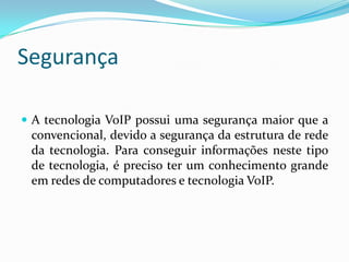 Segurança

 A tecnologia VoIP possui uma segurança maior que a
 convencional, devido a segurança da estrutura de rede
 da tecnologia. Para conseguir informações neste tipo
 de tecnologia, é preciso ter um conhecimento grande
 em redes de computadores e tecnologia VoIP.
 