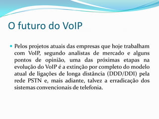 O futuro do VoIP
 Pelos projetos atuais das empresas que hoje trabalham
 com VoIP, segundo analistas de mercado e alguns
 pontos de opinião, uma das próximas etapas na
 evolução do VoIP é a extinção por completo do modelo
 atual de ligações de longa distância (DDD/DDI) pela
 rede PSTN e, mais adiante, talvez a erradicação dos
 sistemas convencionais de telefonia.
 