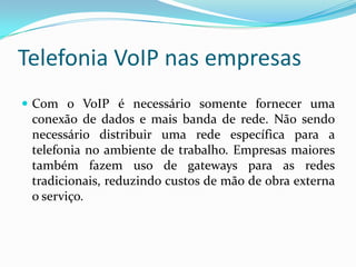 Telefonia VoIP nas empresas
 Com o VoIP é necessário somente fornecer uma
 conexão de dados e mais banda de rede. Não sendo
 necessário distribuir uma rede específica para a
 telefonia no ambiente de trabalho. Empresas maiores
 também fazem uso de gateways para as redes
 tradicionais, reduzindo custos de mão de obra externa
 o serviço.
 