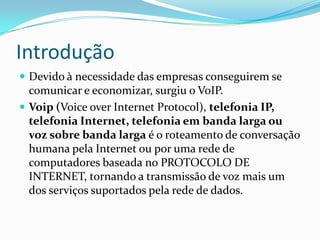 Introdução
 Devido à necessidade das empresas conseguirem se
  comunicar e economizar, surgiu o VoIP.
 Voip (Voice over Internet Protocol), telefonia IP,
  telefonia Internet, telefonia em banda larga ou
  voz sobre banda larga é o roteamento de conversação
  humana pela Internet ou por uma rede de
  computadores baseada no PROTOCOLO DE
  INTERNET, tornando a transmissão de voz mais um
  dos serviços suportados pela rede de dados.
 