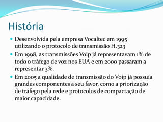 História
 Desenvolvida pela empresa Vocaltec em 1995
  utilizando o protocolo de transmissão H.323
 Em 1998, as transmissões Voip já representavam 1% de
  todo o tráfego de voz nos EUA e em 2000 passaram a
  representar 3%.
 Em 2005 a qualidade de transmissão do Voip já possuía
  grandes componentes a seu favor, como a priorização
  de tráfego pela rede e protocolos de compactação de
  maior capacidade.
 
