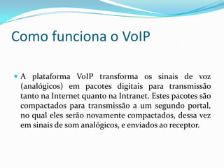 Como funciona o VoIP

 A plataforma VoIP transforma os sinais de voz
 (analógicos) em pacotes digitais para transmissão
 tanto na Internet quanto na Intranet. Estes pacotes são
 compactados para transmissão a um segundo portal,
 no qual eles serão novamente compactados, dessa vez
 em sinais de som analógicos, e enviados ao receptor.
 