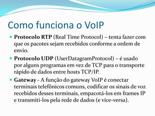 Como funciona o VoIP
 Protocolo RTP (Real Time Protocol) – tenta fazer com
  que os pacotes sejam recebidos conforme a ordem de
  envio.
 Protocolo UDP (UserDatagramProtocol) – é usado
  por alguns programas em vez de TCP para o transporte
  rápido de dados entre hosts TCP/IP.
 Gateway - A função do gateway VoIP é conectar
  terminais telefônicos comuns, codificar os sinais de voz
  recebidos desses terminais, empacotá-los em frames IP
  e transmiti-los pela rede de dados (e vice-versa).
 