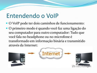 Entendendo o VoIP
 O VoIP pode ter dois caminhos de funcionamento:
 O primeiro modo é quando você faz uma ligação do
 seu computador para outro computador: Tudo que
 você fala no headphone ou no microfone é
 transformado em informação binária e transmitido
 através da Internet;
 